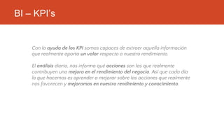 BI – KPI’s
Con la ayuda de los KPI somos capaces de extraer aquella información
que realmente aporta un valor respecto a nuestro rendimiento.
El análisis diario, nos informa qué acciones son las que realmente
contribuyen una mejora en el rendimiento del negocio. Así que cada día
lo que hacemos es aprender a mejorar sobre las acciones que realmente
nos favorecen y mejoramos en nuestro rendimiento y conocimiento.
 