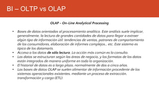 BI – OLTP vs OLAP
OLAP - On-Line Analytical Processing
• Bases de datos orientadas al procesamiento analítico. Este análisis suele implicar,
generalmente, la lectura de grandes cantidades de datos para llegar a extraer
algún tipo de información útil: tendencias de ventas, patrones de comportamiento
de los consumidores, elaboración de informes complejos… etc. Este sistema es
típico de los datamarts.
• Acceso a los datos de sólo lectura. La acción más común es la consulta.
• Los datos se estructuran según las áreas de negocio, y los formatos de los datos
están integrados de manera uniforme en toda la organización.
• El historial de datos es a largo plazo, normalmente de dos a cinco años.
• Las bases de datos OLAP se suelen alimentar de información procedente de los
sistemas operacionales existentes, mediante un proceso de extracción,
transformación y carga (ETL).
 