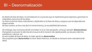 BI – Desnormalización
En diseño de base de datos, la normalización es un proceso que se implementa para organizar y garantizar la
integridad y estructura de los datos.
Su meta es eliminar datos redundantes o duplicados en la base de datos y asegurar que las dependencias
tengan sentido.
De esta manera, se hace más fácil el mantenimiento y la escalabilidad del sistema.
Sin embargo, hay momentos donde normalizar no es lo más apropiado, como por ejemplo: Datawarehouse.
El propósito es proveer la información al usuario de la manera más rápida posible, ya sea para informes,
estadísticas, métricas, etc.
En este modelo de base de datos, la mejor opción es desnormalizar.
Otro propósito para desnormalizar es tener datos históricos, en donde es necesario tener redundancia de
datos.
 