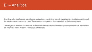 BI – Analítica
Se refiere a las habilidades, tecnologías, aplicaciones y prácticas para la investigación iterativa persistente de
los resultados de la empresa con el fin de obtener una perspectiva de análisis a nivel management.
La Inteligencia analítica se centra en el desarrollo de nuevos conocimientos y la comprensión del rendimiento
del negocio a partir de datos y métodos estadísticos.
 
