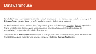 Datawarehouse
Con el objetivo de poder acceder a la inteligencia de negocios, primero necesitamos abordar el concepto de
Datawarehouse, que es la base para el armado de reportes, indicadores, cubos, etc.
Un Datawarehouse es una base de datos corporativa que se caracteriza por integrar y depurar información
de una o más fuentes distintas, para luego procesarla permitiendo su análisis desde infinidad de
perspectivas y con grandes velocidades de respuesta.
La creación de un Datawarehouse representa en la mayoría de las ocasiones el primer paso, desde el punto
de vista técnico, para implantar una solución completa y fiable de Business Intelligence.
 