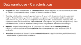 Datawarehouse - Características
• No volátil: el almacén de información de un Datawarehouse existe para ser leído, pero no modificado.
La información es por lo tanto permanente.
• Integrado: los datos almacenados en el Datawarehouse deben integrarse en una estructura consistente.
La información suele estructurarse también en distintos niveles de detalle.
• Temático: sólo los datos necesarios para el proceso de generación del conocimiento del negocio se
integran desde el entorno operacional. Los datos se organizan por temas para facilitar su acceso y
entendimiento por parte de los usuarios finales. Por ejemplo, todos los datos sobre clientes pueden ser
consolidados en una única tabla del Datawarehouse. De esta forma, las peticiones de información sobre
clientes serán más fáciles de responder dado que toda la información reside en el mismo lugar.
• Histórico: el tiempo es parte implícita de la información contenida en un Datawarehouse. la
información almacenada en el Datawarehouse sirve, entre otras cosas, para realizar análisis de
tendencias.
 