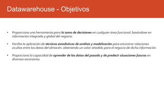 Datawarehouse - Objetivos
• Proporciona una herramienta para la toma de decisiones en cualquier área funcional, basándose en
información integrada y global del negocio.
• Facilita la aplicación de técnicas estadísticas de análisis y modelización para encontrar relaciones
ocultas entre los datos del almacén; obteniendo un valor añadido para el negocio de dicha información.
• Proporciona la capacidad de aprender de los datos del pasado y de predecir situaciones futuras en
diversos escenarios.
 