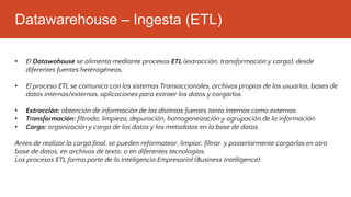 Datawarehouse – Ingesta (ETL)
• El Datawahouse se alimenta mediante procesos ETL (extracción, transformación y carga), desde
diferentes fuentes heterogéneas,
• El proceso ETL se comunica con los sistemas Transaccionales, archivos propios de los usuarios, bases de
datos internas/externas, aplicaciones para extraer los datos y cargarlos.
• Extracción: obtención de información de las distintas fuentes tanto internas como externas.
• Transformación: filtrado, limpieza, depuración, homogeneización y agrupación de la información.
• Carga: organización y carga de los datos y los metadatos en la base de datos.
Antes de realizar la carga final, se pueden reformatear, limpiar, filtrar y posteriormente cargarlos en otra
base de datos, en archivos de texto, o en diferentes tecnologías.
Los procesos ETL forma parte de la Inteligencia Empresarial (Business Intelligence).
 