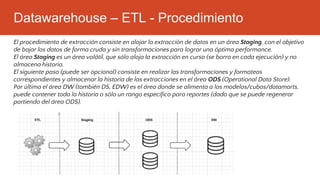 Datawarehouse – ETL - Procedimiento
El procedimiento de extracción consiste en alojar la extracción de datos en un área Staging, con el objetivo
de bajar los datos de forma cruda y sin transformaciones para lograr una óptima performance.
El área Staging es un área volátil, que sólo aloja la extracción en curso (se borra en cada ejecución) y no
almacena historia.
El siguiente paso (puede ser opcional) consiste en realizar las transformaciones y formateos
correspondientes y almacenar la historia de las extracciones en el área ODS (Operational Data Store).
Por último el área DW (también DS, EDW) es el área donde se alimenta a los modelos/cubos/datamarts,
puede contener toda la historia o sólo un rango específico para reportes (dado que se puede regenerar
partiendo del área ODS).
 