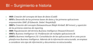 BI – Surgimiento e historia
o 1969: Creación del concepto de base de datos (Codd).
o 1970’s: Desarrollo de las primeras bases de datos y las primeras aplicaciones
empresariales (SAP, JD Edwards, Siebel, PeopleSoft).
o 1980’s: Creación del concepto Datawarehouse (Ralph Kimball, Bill Inmon), y aparición
de los primeros sistemas de reporting.
o 1989: Popularización del término Business Intelligence (Howard Dresner).
o 1990’s: Business Intelligence 1.0. Proliferación de múltiples aplicaciones BI.
o 2000’s: Business Intelligence 2.0. Consolidación de las aplicaciones BI en unas pocas
plataformas Business Intelligence. Además de la información estructurada, se empieza
a considerar otro tipo de información y documentos no estructurados.
 
