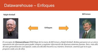 Datawarehouse – Enfoques
Bill Inmon
Ralph Kimball
Enfoques
El concepto de Datawarehouse (DW) llegó de la mano de Bill Inmon y Ralph Kimball. Ambos pensaron en un único
repositorio de información para poder integrar y explotar información de diversos sistemas fuentes. Pero, más allá
de esta generalización conceptual, cada uno decidió hacerlo a su manera. Entonces, veamos qué es lo que
propone cada uno de ellos
 