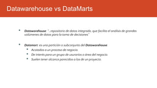 Datawarehouse vs DataMarts
▪ Datawarehouse: “…repositorio de datos integrado, que facilita el análisis de grandes
volúmenes de datos para la toma de decisiones”
▪ Datamart: es una partición o subconjunto del Datawarehouse:
▪ Acotados a un proceso de negocio.
▪ De interés para un grupo de usurarios o área del negocio.
▪ Suelen tener alcance parecidos a los de un proyecto.
 