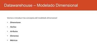 Datawarehouse – Modelado Dimensional
Vamos a introducir los conceptos del modelado dimensional:
• Dimensiones
• Hechos
• Atributos
• Elementos
• Métricas
 
