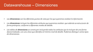 Datawarehouse – Dimensiones
• Las dimensiones son los diferentes puntos de vista por los que queremos analizar la información.
• Las dimensiones incluyen los diferentes atributos que queremos analizar, que además se estructuran de
forma jerárquica, conforme a diferentes niveles de detalle.
• Las tablas de dimensiones se construyen incluyendo todos los atributos que la incluyen de una forma
desnormalizada, con una clave que identifica el mínimo nivel de detalle. Podemos distinguir varios tipos
de dimensiones:
 