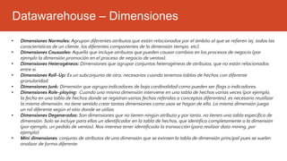 Datawarehouse – Dimensiones
• Dimensiones Normales: Agrupan diferentes atributos que están relacionados por el ámbito al que se refieren (ej. todas las
características de un cliente, los diferentes componentes de la dimensión tiempo, etc).
• Dimensiones Causuales: Aquella que incluye atributos que pueden causar cambios en los procesos de negocio (por
ejemplo la dimensión promoción en el proceso de negocio de ventas).
• Dimensiones Heterogéneas: Dimensiones que agrupar conjuntos heterogéneos de atributos, que no están relacionados
entre si.
• Dimensiones Roll-Up: Es un subconjunto de otra, necesarias cuando tenemos tablas de hechos con diferente
granularidad.
• Dimensiones Junk: Dimensión que agrupa indicadores de baja cardinalidad como pueden ser flags o indicadores.
• Dimensiones Role-playing: Cuando una misma dimensión interviene en una tabla de hechos varias veces (por ejemplo,
la fecha en una tabla de hechos donde se registran varias fechas referidas a conceptos diferentes), es necesario reutilizar
la misma dimensión, no tiene sentido crear tantas dimensiones como usos se hagan de ella. La misma dimensión juega
un rol diferente según el sitio donde se utiliza.
• Dimensiones Degeneradas: Son dimensiones que no tienen ningún atributo y por tanto, no tienen una tabla especifica de
dimensión. Solo se incluye para ellas un identificador en la tabla de hechos, que identifica completamente a la dimensión
(por ejemplo, un pedido de ventas). Nos interesa tener identificada la transacción (para realizar data mining, por
ejemplo).
• Mini dimensiones: conjunto de atributos de una dimensión que se extraen la tabla de dimensión principal pues se suelen
analizar de forma diferente.
 