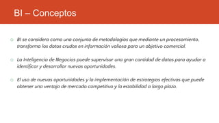 BI – Conceptos
o BI se considera como una conjunto de metodologías que mediante un procesamiento,
transforma los datos crudos en información valiosa para un objetivo comercial.
o La Inteligencia de Negocios puede supervisar una gran cantidad de datos para ayudar a
identificar y desarrollar nuevas oportunidades.
o El uso de nuevas oportunidades y la implementación de estrategias efectivas que puede
obtener una ventaja de mercado competitivo y la estabilidad a largo plazo.
 