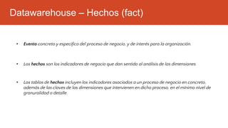 Datawarehouse – Hechos (fact)
• Las tablas de hechos incluyen los indicadores asociados a un proceso de negocio en concreto,
además de las claves de las dimensiones que intervienen en dicho proceso, en el mínimo nivel de
granuralidad o detalle.
• Evento concreto y especifico del proceso de negocio, y de interés para la organización.
• Los hechos son los indicadores de negocio que dan sentido al análisis de las dimensiones
 