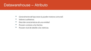 Datawarehouse – Atributo
▪ Generalmente del tipo texto (o pueden tratarse como tal).
▪ Valores cualitativos.
▪ Describe características de una entidad.
▪ Proveen contexto a los hechos.
▪ Proveen nivel de detalle a las métricas.
 