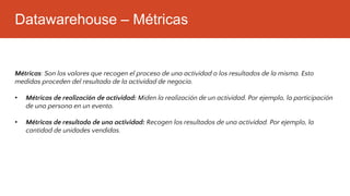 Datawarehouse – Métricas
Métricas: Son los valores que recogen el proceso de una actividad o los resultados de la misma. Esto
medidas proceden del resultado de la actividad de negocio.
• Métricas de realización de actividad: Miden la realización de un actividad. Por ejemplo, la participación
de una persona en un evento.
• Métricas de resultado de una actividad: Recogen los resultados de una actividad. Por ejemplo, la
cantidad de unidades vendidas.
 