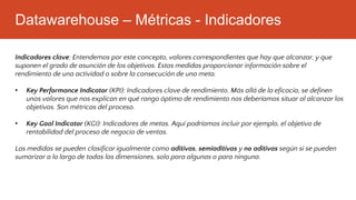 Datawarehouse – Métricas - Indicadores
Indicadores clave: Entendemos por este concepto, valores correspondientes que hay que alcanzar, y que
suponen el grado de asunción de los objetivos. Estas medidas proporcionar información sobre el
rendimiento de una actividad o sobre la consecución de una meta.
• Key Performance Indicator (KPI): Indicadores clave de rendimiento. Más allá de la eficacia, se definen
unos valores que nos explican en qué rango óptimo de rendimiento nos deberíamos situar al alcanzar los
objetivos. Son métricas del proceso.
• Key Goal Indicator (KGI): Indicadores de metas. Aquí podríamos incluir por ejemplo, el objetivo de
rentabilidad del proceso de negocio de ventas.
Las medidas se pueden clasificar igualmente como aditivas, semiaditivas y no aditivas según si se pueden
sumarizar a lo largo de todas las dimensiones, solo para algunas o para ninguna.
 