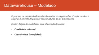Datawarehouse – Modelado
El proceso de modelado dimensional consiste en elegir cual es el mejor modelo a
elegir al momento de plantear las estructuras de las dimensiones.
Existen 2 tipos de modelados para el armado de cubos:
• Estrella (star schema)
• Copo de nieve (snowflaked)
 