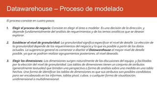 Datawarehouse – Proceso de modelado
El proceso consiste en cuatro pasos:
1. Elegir el proceso de negocio: Consiste en elegir el área a modelar. Es una decisión de la dirección, y
depende fundamentalmente del análisis de requerimientos y de los temas analíticos que se desean
explorar.
2. Establecer el nivel de granularidad: La granularidad significa especificar el nivel de detalle. La elección de
la granularidad depende de los requerimientos del negocio y lo que es posible a partir de los datos
actuales. La sugerencia general es comenzar a diseñar el Datawarehouse al mayor nivel de detalle
posible, ya que se podrían realizar agrupamientos posteriores, al nivel deseado.
3. Elegir las dimensiones: Las dimensiones surgen naturalmente de las discusiones del equipo, y facilitadas
por la elección del nivel de granularidad. Las tablas de dimensiones tienen un conjunto de atributos
(generalmente textuales) que brindan una perspectiva o forma de análisis sobre una medida en una tabla
hechos. Una forma de identificar las tablas de dimensiones es que sus atributos son posibles candidatos
para ser encabezado en los informes, tablas pivot, cubos, o cualquier forma de visualización,
unidimensional o multidimensional.
 