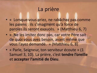 La prière
• « Lorsque vous priez, ne rabâchez pas comme
les païens : ils s’imaginent qu’à force de
paroles ils seront exaucés. » (Matthieu 6, 7)
• « Ne les imitez donc pas, car votre Père sait
de quoi vous avez besoin, avant même que
vous l’ayez demandé. » (Matthieu 6, 8)
• « Parle, Seigneur, ton serviteur écoute » (1
Samuel 3, 10). La prière, c’est tendre l’oreille
et accepter l’amitié de Dieu.
 