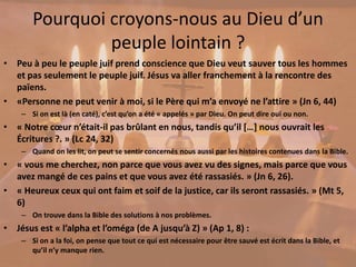 Pourquoi croyons-nous au Dieu d’un
peuple lointain ?
• Peu à peu le peuple juif prend conscience que Dieu veut sauver tous les hommes
et pas seulement le peuple juif. Jésus va aller franchement à la rencontre des
païens.
• «Personne ne peut venir à moi, si le Père qui m’a envoyé ne l’attire » (Jn 6, 44)
– Si on est là (en caté), c’est qu’on a été « appelés » par Dieu. On peut dire oui ou non.
• « Notre cœur n’était-il pas brûlant en nous, tandis qu’il […] nous ouvrait les
Écritures ?. » (Lc 24, 32)
– Quand on les lit, on peut se sentir concernés nous aussi par les histoires contenues dans la Bible.
• « vous me cherchez, non parce que vous avez vu des signes, mais parce que vous
avez mangé de ces pains et que vous avez été rassasiés. » (Jn 6, 26).
• « Heureux ceux qui ont faim et soif de la justice, car ils seront rassasiés. » (Mt 5,
6)
– On trouve dans la Bible des solutions à nos problèmes.
• Jésus est « l’alpha et l’oméga (de A jusqu’à Z) » (Ap 1, 8) :
– Si on a la foi, on pense que tout ce qui est nécessaire pour être sauvé est écrit dans la Bible, et
qu’il n’y manque rien.
 
