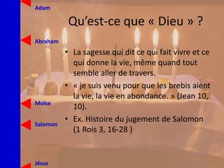 Qu’est-ce que « Dieu » ?
• La sagesse qui dit ce qui fait vivre et ce
qui donne la vie, même quand tout
semble aller de travers.
• « je suis venu pour que les brebis aient
la vie, la vie en abondance. » (Jean 10,
10).
• Ex. Histoire du jugement de Salomon
(1 Rois 3, 16-28 )
Jésus
Moïse
Abraham
Adam
Salomon
 