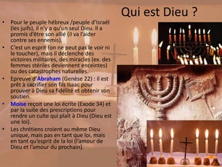 Qui est Dieu ?
• Pour le peuple hébreux /peuple d’Israël
(les juifs), il n’y a qu’un seul Dieu. Il a
promis d’être son allié (il va l’aider
contre ses ennemis).
• C’est un esprit (on ne peut pas le voir ni
le toucher), mais il déclenche des
victoires militaires, des miracles (ex. des
femmes stériles deviennent enceintes)
ou des catastrophes naturelles.
• Epreuve d’Abraham (Genèse 22) : il est
prêt à sacrifier son fils Isaac pour
prouver à Dieu sa fidélité et obtenir son
soutien.
• Moïse reçoit une loi écrite (Exode 34) et
par la suite des prescriptions pour
rendre un culte qui plaît à Dieu (Dieu est
une loi).
• Les chrétiens croient au même Dieu
unique, mais pas en tant que loi, mais
en tant qu’esprit de la loi (l’amour de
Dieu et l’amour du prochain).
 