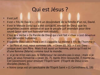 Qui est Jésus ?
• Il est juif.
• Il est « Fils de David » : c’est un descendant de la famille d’un roi, David.
• Il est le Messie (celui qui a été consacré, envoyé de Dieu) que les
prophètes avaient annoncé et que le peuple juif attendait pour être
sauvé (pour que son honneur soit rétabli).
• C’est le « Verbe » (la Parole de Dieu) qui s’est fait « chair » (est devenue
une personne humaine).
• Il appelle Dieu son « Père » et il s’appelle lui-même « Fils de l’homme ».
• « Le Père et moi, nous sommes UN. » (Jean 10, 30) -> il est Dieu
unique avec son Père. Mais il est aussi un homme, parce qu’il est né
d’une femme (Marie) comme tout le monde.
• « si je ne m’en vais pas, le Défenseur ne viendra pas à vous ; mais si je
pars, je vous l’enverrai » (Jean 16, 7). Après être ressuscité, il monte au
Ciel (ascension) pour envoyer l’Esprit Saint (l’Esprit de Dieu) à ses
disciples (Actes 2).
• « Votre corps est un sanctuaire de l’Esprit Saint » (1 Corinthiens 6, 19)
 