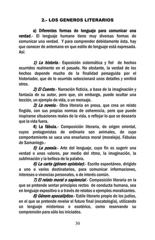 30
2.- LOS GENEROS LITERARIOS
a) Diferentes formas de lenguaje para comunicar una
verdad.- El lenguaje humano tiene muy diversas formas de
comunicar una verdad. Y para comprender debidamente ésta, hay
que conocer de antemano en que estilo de lenguaje está expresada.
Así:
1) La historia.- Exposición sistemática y fiel de hechos
ocurridos realmente en el pasado. No obstante, la verdad de los
hechos depende mucho de la finalidad perseguida por el
historiador, que de lo ocurrido seleccionará unos detalles y omitirá
otros.
2) El Cuento.- Narración ficticia, a base de la imaginación y
fantasía de su autor, pero que, sin embargo, puede ocultar una
lección, un ejemplo de vida, o un mensaje.
3) La novela.- Obra literaria en prosa, que crea un relato
fingido, con sus propias normas de coherencia, pero que puede
inspirarse situaciones reales de la vida, o reflejar lo que se desearía
que la vida fuera.
4) La fábula.- Composición literaria, de origen oriental,
cuyos protagonistas de ordinario son animales, de cuyo
comportamiento se saca una enseñanza moral (moraleja). Fábulas
de Samaniego.-
5) La poesía.- Arte del lenguaje, cuyo fin es sugerir una
verdad o unos valores, por medio del ritmo, la imaginación, la
sublimación y la belleza de la palabra.
6) La carta (género epistolar).- Escrito espontáneo, dirigido
a uno o varios destinatarios, para comunicar informaciones,
intereses o vivencias personales, o de interés común.
7) El relato moral o sapiencial.- Composición literaria en la
que se pretende sentar principios rectos de conducta humana, sea
en lenguaje expositivo o a través de relatos o ejemplos moralizantes.
8) Género apocalíptico.- Estilo literario propio de los judíos,
en el que se pretende revelar el futuro final (escatología), utilizando
un lenguaje misterioso o esotérico, como reservando su
comprensión para sólo los iniciados.
 