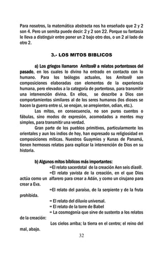 32
Para nosotros, la matemática abstracta nos ha enseñado que 2 y 2
son 4. Pero un semita puede decir: 2 y 2 son 22. Porque su fantasía
le lleva a distinguir entre poner un 2 bajo otro dos, o un 2 al lado de
otro 2.
3.- LOS MITOS BIBLICOS
a) Los griegos llamaron Amitos@ a relatos portentosos del
pasado, en los cuales lo divino ha entrado en contacto con lo
humano. Para los teólogos actuales, los Amitos@ son
composiciones elaboradas con elementos de la experiencia
humana, pero elevados a la categoría de portentoso, para transmitir
una intervención divina. En ellos, se describe a Dios con
comportamientos similares al de los seres humanos (los dioses se
hacen la guerra entre sí, se enojan, se arrepienten, odian, etc.).
Los mitos, en consecuencia, no son puros cuentos o
fábulas, sino modos de expresión, acomodados a mentes muy
simples, para transmitir una verdad.
Gran parte de los pueblos primitivos, particularmente los
orientales y aun los indios de hoy, han expresado su religiosidad en
composiciones míticas. Nuestros Guaymíes y Kunas de Panamá,
tienen hermosos relatos para explicar la intervención de Dios en su
historia.
b) Algunos mitos bíblicos más importantes:
=El relato sacerdotal de la creación Aen seis días@.
=El relato yavista de la creación, en el que Dios
actúa como un alfarero para crear a Adán, y como un cirujano para
crear a Eva.
=El relato del paraíso, de la serpiente y de la fruta
prohibida.
= El relato del diluvio universal.
= El relato de la torre de Babel
= La cosmogonía que sirve de sustento a los relatos
de la creación:
Los cielos arriba; la tierra en el centro; el reino del
mal, abajo.
 