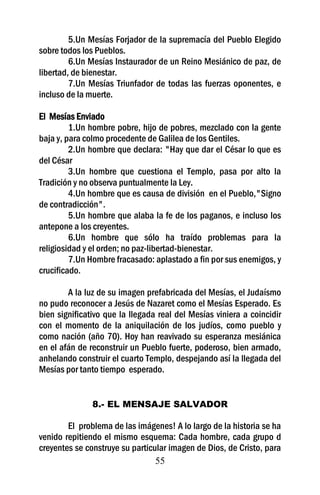 55
5.Un Mesías Forjador de la supremacía del Pueblo Elegido
sobre todos los Pueblos.
6.Un Mesías Instaurador de un Reino Mesiánico de paz, de
libertad, de bienestar.
7.Un Mesías Triunfador de todas las fuerzas oponentes, e
incluso de la muerte.
El Mesías Enviado
1.Un hombre pobre, hijo de pobres, mezclado con la gente
baja y, para colmo procedente de Galilea de los Gentiles.
2.Un hombre que declara: "Hay que dar el César lo que es
del César
3.Un hombre que cuestiona el Templo, pasa por alto la
Tradición y no observa puntualmente la Ley.
4.Un hombre que es causa de división en el Pueblo,"Signo
de contradicción".
5.Un hombre que alaba la fe de los paganos, e incluso los
antepone a los creyentes.
6.Un hombre que sólo ha traído problemas para la
religiosidad y el orden; no paz-libertad-bienestar.
7.Un Hombre fracasado: aplastado a fin por sus enemigos, y
crucificado.
A la luz de su imagen prefabricada del Mesías, el Judaísmo
no pudo reconocer a Jesús de Nazaret como el Mesías Esperado. Es
bien significativo que la llegada real del Mesías viniera a coincidir
con el momento de la aniquilación de los judíos, como pueblo y
como nación (año 70). Hoy han reavivado su esperanza mesiánica
en el afán de reconstruir un Pueblo fuerte, poderoso, bien armado,
anhelando construir el cuarto Templo, despejando así la llegada del
Mesías por tanto tiempo esperado.
8.- EL MENSAJE SALVADOR
El problema de las imágenes! A lo largo de la historia se ha
venido repitiendo el mismo esquema: Cada hombre, cada grupo d
creyentes se construye su particular imagen de Dios, de Cristo, para
 