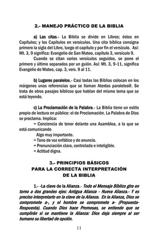 2.- MANEJO PRÁCTICO DE LA BIBLIA

         a) Las citas.- La Biblia se divide en Libros; éstos en
Capítulos; y los Capítulos en versículos. Una cita bíblica consigna
primero la sigla del Libro, luego el capítulo y por fin el versículo. Así:
Mt. 3, 9 significa: Evangelio de San Mateo, capítulo 3, versículo 9.
         Cuando se citan varios versículos seguidos, se pone el
primero y último separados por un guión. Así: Mt. 3, 9-11, significa
Evangelio de Mateo, cap. 3, vers. 9 al 11.

         b) Lugares paralelos.- Casi todas las Biblias colocan en los
márgenes unas referencias que se llaman Atextos paralelos@. Se
trata de otros pasajes bíblicos que hablan del mismo tema que se
está leyendo.

        c) La Proclamación de la Palabra.- La Biblia tiene un estilo
propio de lectura en público: el de Proclamación. La Palabra de Dios
se proclama. Implica:
        = Conciencia de tener delante una Asamblea, a la que se
está comunicando
          Algo muy importante.
        = Tono de voz enfático y de anuncio.
        = Pronunciación clara, controlada e inteligible.
        = Actitud digna.

             3.- PRINCIPIOS BÁSICOS
       PARA LA CORRECTA INTERPRETACIÓN
                   DE LA BIBLIA

         1.- -La clave de la Alianza.- Todo el Mensaje Bíblico gira en
torno a dos grandes ejes: Antigua Alianza - Nueva Alianza.- Y es
preciso interpretarlo en la clave de la Alianza. En la Alianza, Dios se
compromete a-, y el hombre se compromete a- (Propuesta-
Respuesta). Cuando Dios hace Promesas, se entiende que se
cumplirán si se mantiene la Alianza: Dios deja siempre al ser
humano su libertad de opción.
                                   11
 