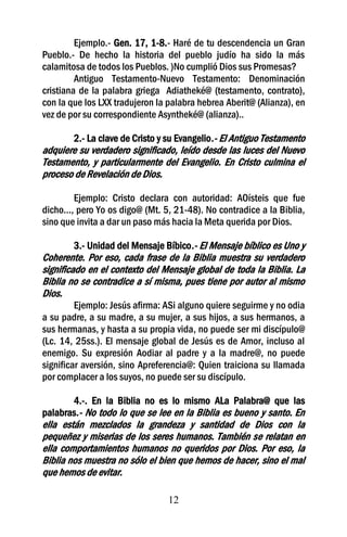Ejemplo.- Gen. 17, 1-8.- Haré de tu descendencia un Gran
Pueblo.- De hecho la historia del pueblo judío ha sido la más
calamitosa de todos los Pueblos. )No cumplió Dios sus Promesas?
         Antiguo Testamento-Nuevo Testamento: Denominación
cristiana de la palabra griega Adiatheké@ (testamento, contrato),
con la que los LXX tradujeron la palabra hebrea Aberit@ (Alianza), en
vez de por su correspondiente Asyntheké@ (alianza)..

       2.- La clave de Cristo y su Evangelio.- El Antiguo Testamento
adquiere su verdadero significado, leído desde las luces del Nuevo
Testamento, y particularmente del Evangelio. En Cristo culmina el
proceso de Revelación de Dios.

         Ejemplo: Cristo declara con autoridad: AOísteis que fue
dicho..., pero Yo os digo@ (Mt. 5, 21-48). No contradice a la Biblia,
sino que invita a dar un paso más hacia la Meta querida por Dios.

        3.- Unidad del Mensaje Bíbico.- El Mensaje bíblico es Uno y
Coherente. Por eso, cada frase de la Biblia muestra su verdadero
significado en el contexto del Mensaje global de toda la Biblia. La
Biblia no se contradice a sí misma, pues tiene por autor al mismo
Dios.
         Ejemplo: Jesús afirma: ASi alguno quiere seguirme y no odia
a su padre, a su madre, a su mujer, a sus hijos, a sus hermanos, a
sus hermanas, y hasta a su propia vida, no puede ser mi discípulo@
(Lc. 14, 25ss.). El mensaje global de Jesús es de Amor, incluso al
enemigo. Su expresión Aodiar al padre y a la madre@, no puede
significar aversión, sino Apreferencia@: Quien traiciona su llamada
por complacer a los suyos, no puede ser su discípulo.

       4.-. En la Biblia no es lo mismo ALa Palabra@ que las
palabras.- No todo lo que se lee en la Biblia es bueno y santo. En
ella están mezclados la grandeza y santidad de Dios con la
pequeñez y miserias de los seres humanos. También se relatan en
ella comportamientos humanos no queridos por Dios. Por eso, la
Biblia nos muestra no sólo el bien que hemos de hacer, sino el mal
que hemos de evitar.

                                 12
 