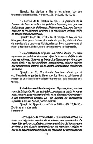 Ejemplo: Hay súplicas a Dios en los salmos, que son
totalmente anticristianas.- Ver salm. 109, 140, 28, 58, 59, 63.

         5.- Kénosis de la Palabra de Dios.- La grandeza de la
Palabra de Dios se achica en palabras humanas, que por sus
limitaciones oscurecen el Mensaje. Diríamos que Dios, para hacerse
entender de los hombres, se abaja a su mentalidad, cultura, visión
de cosas y modos de lenguaje.
        Ejemplo: Exodo 32, 7-14.- En el diálogo de Moisés con
Dios, pareciera que el bueno, el amante del pueblo, el de entrañas
de misericordia y perdón es Moisés, mientras Dios aparece como el
malo, el resentido, el dispuesto a la venganza y a la destrucción.

        6.- Modalidades de lenguaje.- La Palabra Bíblica, por estar
expresada en palabras humanas, sigue todas las modalidades de
nuestros idiomas: Una cosa es lo que dice literalmente y otra lo que
quiere decir. Y así hay metáforas, exageraciones, mitos o cuentos
que no se pueden tomar al pie de la letra, sino captar el mensaje de
trasfondo.
        Ejemplo: Jn. 21, 25.- Cuando San Juan afirma que si
escribiera todo lo que Jesús dijo e hizo, los libros no cabrian en el
mundo, es una exageración típicamente oriental, para enfatizar una
verdad.

        7.- La intención del autor sagrado.- El primer paso para una
correcta interpretación del texto bíblico, es tratar de captar lo que el
autor sagrado quiso realmente decir, en su circunstancia concreta y
a sus destinatarios directos. De ahí surgirán las aplicaciones
legítimas a nuestro tiempo y circunstancias.
        Ejemplo: No Ajugar@ con la Palabra Bíblica.- Mt. 12,46-50.-
)Quién es mi madre y mis
hermanos?

         8.- Principio de la procesualidad.- La Revelación Bíblica, así
como las exigencias morales de la misma, son procesuales. Es
decir: Dios se ha acomodado al momento evolutivo del hombre para
revelarle lo que él pude comprender en ese momento y exigirle lo
que él es capaz de dar también en ese momento. La culminación de
                                  13
 