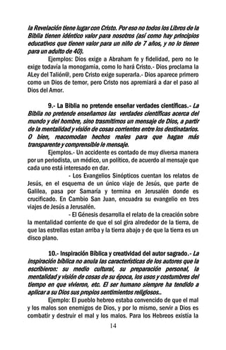 la Revelación tiene lugar con Cristo. Por eso no todos los Libros de la
Biblia tienen idéntico valor para nosotros (así como hay principios
educativos que tienen valor para un niño de 7 años, y no lo tienen
para un adulto de 40).
        Ejemplos: Dios exige a Abraham fe y fidelidad, pero no le
exige todavía la monogamia, como lo hará Cristo.- Dios proclama la
ALey del Talión@, pero Cristo exige superarla.- Dios aparece primero
como un Dios de temor, pero Cristo nos apremiará a dar el paso al
Dios del Amor.

        9.- La Biblia no pretende enseñar verdades científicas.- La
Biblia no pretende enseñarnos las verdades científicas acerca del
mundo y del hombre, sino trasmitirnos un mensaje de Dios, a partir
de la mentalidad y visión de cosas corrientes entre los destinatarios.
O bien, reacomodan hechos reales para que hagan más
transparente y comprensible le mensaje.
         Ejemplos.- Un accidente es contado de muy diversa manera
por un periodista, un médico, un político, de acuerdo al mensaje que
cada uno está interesado en dar.
                 - Los Evangelios Sinópticos cuentan los relatos de
Jesús, en el esquema de un único viaje de Jesús, que parte de
Galilea, pasa por Samaría y termina en Jerusalén donde es
crucificado. En Cambio San Juan, encuadra su evangelio en tres
viajes de Jesús a Jerusalén.
                 - El Génesis desarrolla el relato de la creación sobre
la mentalidad corriente de que el sol gira alrededor de la tierra, de
que las estrellas estan arriba y la tierra abajo y de que la tierra es un
disco plano.

        10.- Inspiración Bíblica y creatividad del autor sagrado.- La
inspiración bíblica no anula las características de los autores que la
escribieron: su medio cultural, su preparación personal, la
mentalidad y visión de cosas de su época, los usos y costumbres del
tiempo en que vivieron, etc. El ser humano siempre ha tendido a
aplicar a su Dios sus propios sentimientos religiosos..
        Ejemplo: El pueblo hebreo estaba convencido de que el mal
y los malos son enemigos de Dios, y por lo mismo, servir a Dios es
combatir y destruir el mal y los malos. Para los Hebreos existía la
                                 14
 