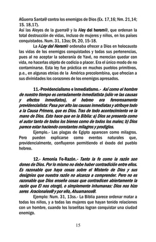 AGuerra Santa@ contra los enemigos de Dios (Ex. 17,16; Nm. 21,14;
1S. 18,17).
Así las Aleyes de la guerra@ y la Aley del herem@, que ordenan la
total destrucción de vidas, incluso de mujeres y niños, en los países
conquistados. Num. 31, 13ss; Dt. 20, 15-18.
         La ALey del Herem@ ordenaba ofrecer a Dios en holocausto
las vidas de los enemigos conquistados y todas sus pertenencias,
pues al no aceptar la soberanía de Yavé, no merecían quedar con
vida, no hacerlas objeto de codicia o placer. Era el único modo de no
contaminarse. Esta ley fue práctica en muchos pueblos primitivos,
p.e., en algunas etnias de la América precolombina, que ofrecían a
sus divinidades los corazones de los enemigos apresados.

         11.-Providencialismo e Inmediatismo.- Así como el hombre
de nuestro tiempo es cerradamente inmediatista (sólo ve las causas
y efectos inmediatos), el hebreo era fervorosamente
providencialista: Pasa por alto las causas inmediatas y atribuye todo
a la Causa Primera, que es Dios. Tras de todo acontecimiento ve la
mano de Dios. Esto hace que en la Biblia: a) Dios se presenta como
el autor tanto de todos los bienes como de todos los males; b) Dios
parece estar haciendo constantes milagros y prodigios.
        Ejemplo.- Las plagas de Egipto aparecen como milagros.
Pero pueden explicarse como eventos naturales que,
providencialmente, confluyeron permitiendo el éxodo del pueblo
hebreo.

        12.- Armonía Fe-Razón.- Tanto la fe como la razón son
dones de Dios. Por lo mismo no debe haber contradición entre ellos.
Es razonable que haya cosas sobre el Misterio de Dios y sus
designios que nuestra razón no alcanza a comprender. Pero no es
razonable que Dios enseñe cosas que contradicen abiertamente la
razón que El nos otorgó, o simplemente inhumanas: Dios nos hizo
seres Aracionales@ y por ello, Ahuamanos@.
        Ejemplo: Num. 31, 13ss.- La Biblia parece ordenar matar a
todas los niños, y a todas las mujeres que hayan tenido relaciones
con un hombre, cuando los Israelitas logran conquistar una ciudad
enemigo.

                                 15
 