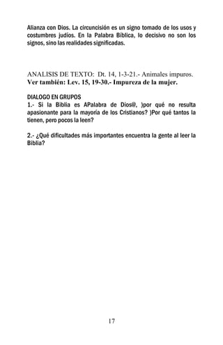Alianza con Dios. La circuncisión es un signo tomado de los usos y
costumbres judíos. En la Palabra Bíblica, lo decisivo no son los
signos, sino las realidades significadas.



ANALISIS DE TEXTO: Dt. 14, 1-3-21.- Animales impuros.
Ver también: Lev. 15, 19-30.- Impureza de la mujer.

DIALOGO EN GRUPOS
1.- Si la Biblia es APalabra de Dios@, )por qué no resulta
apasionante para la mayoría de los Cristianos? )Por qué tantos la
tienen, pero pocos la leen?

2.- ¿Qué dificultades más importantes encuentra la gente al leer la
Biblia?




                                17
 