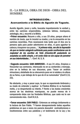 II.- LA BIBLIA, OBRA DE DIOS - OBRA DEL
HOMBRE

               INTRODUCCIÓN.-
 Acercamiento a la Biblia de Agustín de Tagaste.

Aurelio Agustín, joven y culto, buscaba inquietamente la verdad y,
entre los caminos emprendidos, (clásicos latinos, maniqueos,
astrología, etc.), recurrió a la Biblia.
=Primer encuentro: Recurre a ella, a sus 19 años, porque añora el
nombre de Jesús, que le inculcó su madre, y no lo encuentra en los
caminos recorridos. Pero reconocerá más tarde que él Ano era la
persona apta para poder adentrarme en ellas, ni para agachar la
cabeza y trasponer sus pasos... “A primera vista, me dio la impresión
de que no tenían categoría suficiente para poder confrontarse con la
majestad de los escritos de Tulio (Cicerón).Mi pedantería no
aceptaba su estilo simple, y mi corta vista no era capaz de penetrar
en sus interioridades...”.- Conf. III, 5, 9.

=Segundo encuentro: SAM AMBROSIO.- A sus 31 años, Empieza a
frecuentar sus sermones, interesado no en su contenido y mensaje,
sino en la belleza de sus discursos, para “hacer un análisis
minucioso y detallado de su elocuencia para ver si estaba a la altura
de su fama, o por debajo de lo que de él se rumoreaba” (Conf.V,13,
23).

No obstante, y muy a pesar suyo, lo que va exponiendo Ambrosio y
su modo de entender y explicar la Palabra Bíblica le va haciendo
mella, y va despertando su interés. Y frente a las dudas crecientes
acerca de las doctrinas maniqueas, no puede menos de ir
comparando éstas con las Verdades Bíblicas, que cada vez le van
convenciendo más.- Conf.VI,4,5.

=Tercer encuentro: SAN PABLO.- Entonces se entrega ávidamente a
la lectura de San Pablo. “Y fueron desapareciendo todos aquellos
problemas en que a veces me parecía descubrir contradicciones e
incoherencias entre sus palabras y el testimonio de la Ley y los
                                 18
 