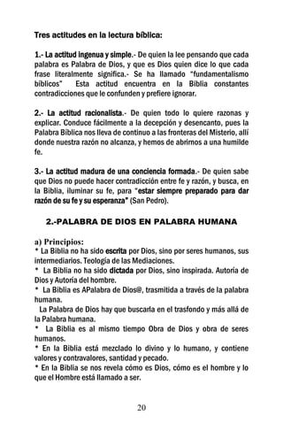 Tres actitudes en la lectura bíblica:

1.- La actitud ingenua y simple.- De quien la lee pensando que cada
palabra es Palabra de Dios, y que es Dios quien dice lo que cada
frase literalmente significa.- Se ha llamado “fundamentalismo
bíblicos”     Esta actitud encuentra en la Biblia constantes
contradicciones que le confunden y prefiere ignorar.

2.- La actitud racionalista.- De quien todo lo quiere razonas y
explicar. Conduce fácilmente a la decepción y desencanto, pues la
Palabra Bíblica nos lleva de continuo a las fronteras del Misterio, allí
donde nuestra razón no alcanza, y hemos de abrirnos a una humilde
fe.

3.- La actitud madura de una conciencia formada.- De quien sabe
que Dios no puede hacer contradicción entre fe y razón, y busca, en
la Biblia, iluminar su fe, para “estar siempre preparado para dar
razón de su fe y su esperanza” (San Pedro).

   2.-PALABRA DE DIOS EN PALABRA HUMANA

a) Principios:
* La Biblia no ha sido escrita por Dios, sino por seres humanos, sus
intermediarios. Teología de las Mediaciones.
* La Biblia no ha sido dictada por Dios, sino inspirada. Autoría de
Dios y Autoría del hombre.
* La Biblia es APalabra de Dios@, trasmitida a través de la palabra
humana.
  La Palabra de Dios hay que buscarla en el trasfondo y más allá de
la Palabra humana.
* La Biblia es al mismo tiempo Obra de Dios y obra de seres
humanos.
* En la Biblia está mezclado lo divino y lo humano, y contiene
valores y contravalores, santidad y pecado.
* En la Biblia se nos revela cómo es Dios, cómo es el hombre y lo
que el Hombre está llamado a ser.


                                  20
 