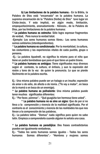 b) Las limitaciones de la palabra humana.- En la Biblia, la
Palabra de Dios está “encarnada” en la palabra humana. La
suprema encarnación de la “Palabra (Verbo) de Dios” tuvo lugar en
Cristo-Jesús. Y esto implicó, en algún modo, limitación,
empequeñecimiento, anonadamiento - Kénosis-, de la Palabra de
Dios, por las limitaciones de la palabra humana:
* La palabra humana es estrecha: Sólo logra expresar fragmentos
de verdad, Pero nunca la verdad total.
-Ejemplo: Los seres humanos somos libres.- Los seres humanos
somos solidarios (interdependientes).
* La palabra humana es condicionada: Por la mentalidad, la cultura,
las costumbres y las experiencias vitales de cada pueblo, grupo o
persona.
-Ej.- La palabra Apadre@, no significa lo mismo para el niño que
tiene un padre bondadoso que para el que tiene un padre tirano.
* La palabra humana es ambigua: Tiene significados muy diversos
según el contexto, la cultura, el énfasis, y aun la expresión del
rostro y tono de la voz de quien la pronuncia. Lo que se pierde
fácilmente en la palabra escrita.

Ej.- Una misma palabra puede ser un halago o un insulto; expresión
de amor o de odio, de afecto o de ironía. (“Te voy a matar”, en boca
de la mamá o en boca de un enemigo).
* La palabra humana es polivalente: Una misma palabra puede
tener muchos significados diferentes:
Ej.- “Por favor, párense”.- “Qué guagüita tan hermosa tiene usted”.
         * La palabra humana no es sino un signo: Que de por sí no
lleva a la comprensión y vivencia de la realidad significada. Por el
contrario es el conocimiento y vivencia de las realidades los que nos
llevan a la comprensión de las palabras.
Ej.- La palabra latina “Domus” nada significa para quien no sabe
latín. Empieza a comprenderla cuando alguien le señala una casa.

* La palabra humana es paradójica: Dos frases contradictorias
pueden ser igualmente verdaderas.
Ej.- “Todos los seres humanos somos iguales - Todos los seres
humanos Somos diferentes”.- “Hombres y mujeres somos

                                 21
 