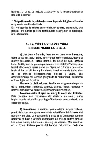 iguales...”.-“La paz os Dejo, la paz os doy - Yo no he venido a traer la
paz sino la guerra”.

* El significado de la palabra humana depende del género literario
en que está escrita o hablada.
Ej.- No significa lo mismo un ejemplo, un cuento, una fábula, una
poesía, una novela que una historia, una descripción de un hecho,
una información.


              3.- LA TIERRA Y LA CULTURA
                EN QUE NACIO LA BIBLIA

         a) Una tierra.- Canaán, tierra de los cananeos.- Palestina,
tierra de los filisteos.- Israel, nombre del Reino del Norte, desde la
muerte de Salomón.- Judea, nombre del Reino del Sur.- AMedia
Luna fértil@, arco de países que comienza en el Golfo Pérsico, sube
hacial el Noroeste aguas arriba del Tigris yel Eufrates y desciende
hacia el Sur por el Líbano y Siria hasta Israel, escenario todos ellos
de los grandes acontecimientos bíblicos y Egipto. Los
acontecimientos del Génesis (origen de la humanidad), se ubican
entre el Tigris y el Eufratres.
         Mosaico de civilizaciones.- Desfile de los grandes imperios
de la antigüedad: sumerios, caldeos, asirios, hititas, egipcios y
persas, a los que vive sometida sucesivamente Palestina.
         Palestina, entre el agua del mar y la arena del desierto.-
País pequeño, con predominio del desierto, un sólo y nada
importante rio -el Jordán-, y un lago (Tiberíades), acostumbrado a la
escasez de agua.

         b) Una cultura.- La semítica, y en los viejos tiempos bíblicos,
primitivista, con conceptos totalmente acientíficos del Cosmos, del
hombre y de Dios. La Cosmogonía Bíblica es la propia del hombre
primitivo, en base a la visión espontanea del mundo en tres planos:
Los cielos, arriba, la tierra en el centro y los abismos -Mar primitivo-
en el fondo. Cultura propia del hombre del campo, dedicado


                                  22
 