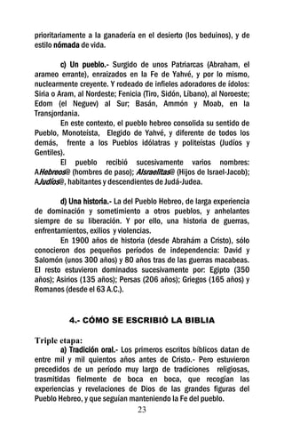 prioritariamente a la ganadería en el desierto (los beduinos), y de
estilo nómada de vida.

         c) Un pueblo.- Surgido de unos Patriarcas (Abraham, el
arameo errante), enraizados en la Fe de Yahvé, y por lo mismo,
nuclearmente creyente. Y rodeado de infieles adoradores de ídolos:
Siria o Aram, al Nordeste; Fenicia (Tiro, Sidón, Líbano), al Noroeste;
Edom (el Neguev) al Sur; Basán, Ammón y Moab, en la
Transjordania.
         En este contexto, el pueblo hebreo consolida su sentido de
Pueblo, Monoteísta, Elegido de Yahvé, y diferente de todos los
demás, frente a los Pueblos idólatras y politeístas (Judíos y
Gentiles).
         El pueblo recibió sucesivamente varios nombres:
AHebreos@ (hombres de paso); AIsraelitas@ (Hijos de Israel-Jacob);
AJudíos@, habitantes y descendientes de Judá-Judea.

        d) Una historia.- La del Pueblo Hebreo, de larga experiencia
de dominación y sometimiento a otros pueblos, y anhelantes
siempre de su liberación. Y por ello, una historia de guerras,
enfrentamientos, exilios y violencias.
        En 1900 años de historia (desde Abrahám a Cristo), sólo
conocieron dos pequeños períodos de independencia: David y
Salomón (unos 300 años) y 80 años tras de las guerras macabeas.
El resto estuvieron dominados sucesivamente por: Egipto (350
años); Asirios (135 años); Persas (206 años); Griegos (165 años) y
Romanos (desde el 63 A.C.).


           4.- CÓMO SE ESCRIBIÓ LA BIBLIA

Triple etapa:
        a) Tradición oral.- Los primeros escritos bíblicos datan de
entre mil y mil quientos años antes de Cristo.- Pero estuvieron
precedidos de un período muy largo de tradiciones religiosas,
trasmitidas fielmente de boca en boca, que recogían las
experiencias y revelaciones de Dios de las grandes figuras del
Pueblo Hebreo, y que seguían manteniendo la Fe del pueblo.
                                 23
 