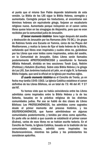 el punto que el mismo San Pablo depende totalmente de esta
versión. La Biblia de los LXX sigue la Biblia Hebrea, corregida y
aumentada. Corregida porque los traductores, al encontrarse con
términos hebreos sin equivalente griego, forjaron un vocabulario
religioso nuevo. Aumentada porque incluyeron en el canon varios
libros quese leían en las sinagogas de Alejandría, pero que no eran
recibidos por la comunidad judía de Jerusalén.
         El tercer momento histórico tiene lugar después del asedio
y destrucción de Jerusalén por los Romanos (Año 70 DC.). Un grupo
de Rabinos funda una Escuela en Yamnia, cerca de las Playas del
Mediterraneo, y realiza la tarea de fijar el texto hebreo de la Biblia,
señalando qué libros eran inspirados y cuales otros no, guiándose
por los Libros que eran leídos como inspirandos, antes del asedio,
en la Comunidad de Jerusalén. Estos Libros serán llamados
posteriormente APROTOCANÓNICOS@ y constituirán la llamada
ABiblia Hebrea@, dividida en tres secciones: Torah (Ley), Nebiim
(Profetas) y Ketubim (Escritos). Sobre esta Biblia Hebrea y la griega
de Los LXX, San Jerónimo traducirá al Latín, en el siglo IV, la llamada
Biblia Vulgata, que será la oficial en la Iglesia por muchos siglos.
         El cuarto momento histórico es el Concilio de Trento, ya en
fecha muy tardía:1545-1563. La Iglesia Católica establece el canon
definitivo de los Libros Bíblicos, en un total de 73: 46 del AT. Y 27
del NT.
         Ya hemos visto que no había coincidencia entre los Libros
admitidos como inspirados entre la Biblia Hebrea y la de los
Setenta, basadas en la práctica religiosa de las distintas
comunidades judías. Por eso se habló de dos clases de Libros
Bíblicos: Los PROTOCANÓNICOS, los admitidos como sagrados
desde el primer momento del proceso histórico, y los
DEUTEROCANÓNICOS, que fueron admitiéndose en algunas
comunidades posteriormente, y tenidos por otras como apócrifos.
En parte ello se debió a que cuando se estableció el primer canon
(Esdras), varios de esos libros no se habían escrito todavía. En el
Concilio de Trento, la Iglesia Católica, basada en la tradición de las
comunidades cristianas, admitió como inspirados los
Deuterocanónicos, mientras los judíos y los protestantes los
consideran apócrifos.

                                  25
 