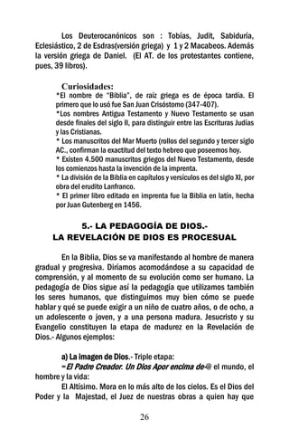 Los Deuterocanónicos son : Tobías, Judit, Sabiduría,
Eclesiástico, 2 de Esdras(versión griega) y 1 y 2 Macabeos. Además
la versión griega de Daniel. (El AT. de los protestantes contiene,
pues, 39 libros).

        Curiosidades:
      *El nombre de “Biblia”, de raíz griega es de época tardía. El
      primero que lo usó fue San Juan Crisóstomo (347-407).
      *Los nombres Antigua Testamento y Nuevo Testamento se usan
      desde finales del siglo II, para distinguir entre las Escrituras Judías
      y las Cristianas.
      * Los manuscritos del Mar Muerto (rollos del segundo y tercer siglo
      AC., confirman la exactitud del texto hebreo que poseemos hoy.
      * Existen 4.500 manuscritos griegos del Nuevo Testamento, desde
      los comienzos hasta la invención de la imprenta.
      * La división de la Biblia en capítulos y versículos es del siglo XI, por
      obra del erudito Lanfranco.
      * El primer libro editado en imprenta fue la Biblia en latín, hecha
      por Juan Gutenberg en 1456.

          5.- LA PEDAGOGÍA DE DIOS.-
     LA REVELACIÓN DE DIOS ES PROCESUAL

         En la Biblia, Dios se va manifestando al hombre de manera
gradual y progresiva. Diríamos acomodándose a su capacidad de
comprensión, y al momento de su evolución como ser humano. La
pedagogía de Dios sigue así la pedagogía que utilizamos también
los seres humanos, que distinguimos muy bien cómo se puede
hablar y qué se puede exigir a un niño de cuatro años, o de ocho, a
un adolescente o joven, y a una persona madura. Jesucristo y su
Evangelio constituyen la etapa de madurez en la Revelación de
Dios.- Algunos ejemplos:

       a) La imagen de Dios.- Triple etapa:
       =El Padre Creador: Un Dios Apor encima de-@ el mundo, el
hombre y la vida:
       El Altísimo. Mora en lo más alto de los cielos. Es el Dios del
Poder y la Majestad, el Juez de nuestras obras a quien hay que

                                     26
 