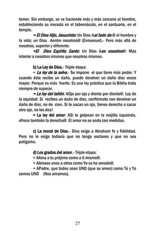 temer. Sin embargo, se va haciendo más y más cercano al hombre,
estableciendo su morada en el tabernáculo, en el santuario, en el
templo.
         = El Dios Hijo, Jesucristo: Un Dios Aal lado de-@ el hombre y
la vida; un Dios Aentre nosotros@ (Enmanuel).- Pero más allá de
nosotros, superior y diferente.
         =El Dios Espíritu Santo: Un Dios Aen nosotros@: Más
interior a nosotros mismos que nosotros mismos.

         b) La Ley de Dios.- Triple etapa:
         = La ley de la selva.- Se impone el que tiene más poder. Y
cuando éste recibe un daño, puede devolver un daño diez veces
mayor. Porque es más fuerte. Es una ley práctica que la Biblia trata
siempre de superar.
         = La ley del talión: AOjo por ojo y diente por diente@. Ley de
la equidad: Si recibes un daño de diez, confórmate con devolver un
daño de diez, no de cien. Si te sacan un ojo, tienes derecho a sacar
otro ojo, no los dos!
         = La ley del amor: ASi te golpean en la mejilla izquierda,
ofrece también la derecha@. El amor no se anda con medidas.

       c) La moral de Dios.- Dios exige a Abraham fe y fidelidad.
Pero no le exige todavía que no tenga esclavos y que no sea
polígamo.

       d) Los grados del amor.- Triple etapa:
       = AAma a tu prójimo como a ti mismo@.
       = AAmaos unos a otros como Yo os he amado@.
       = APadre, que todos sean UNO (que se amen) como Tú y Yo
somos UNO (Nos amamos).




                                  27
 