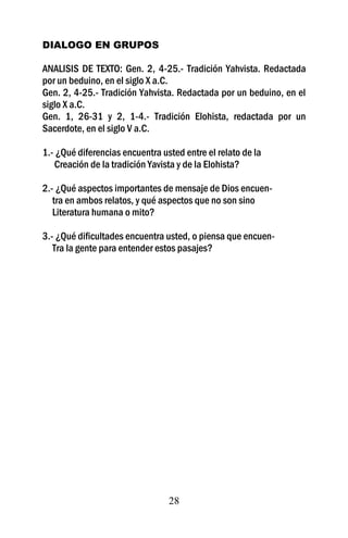 DIALOGO EN GRUPOS

ANALISIS DE TEXTO: Gen. 2, 4-25.- Tradición Yahvista. Redactada
por un beduino, en el siglo X a.C.
Gen. 2, 4-25.- Tradición Yahvista. Redactada por un beduino, en el
siglo X a.C.
Gen. 1, 26-31 y 2, 1-4.- Tradición Elohista, redactada por un
Sacerdote, en el siglo V a.C.

1.- ¿Qué diferencias encuentra usted entre el relato de la
   Creación de la tradición Yavista y de la Elohista?

2.- ¿Qué aspectos importantes de mensaje de Dios encuen-
   tra en ambos relatos, y qué aspectos que no son sino
   Literatura humana o mito?

3.- ¿Qué dificultades encuentra usted, o piensa que encuen-
   Tra la gente para entender estos pasajes?




                                 28
 