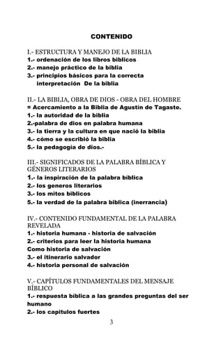 CONTENIDO

I.- ESTRUCTURA Y MANEJO DE LA BIBLIA
1.- ordenación de los libros biblicos
2.- manejo práctico de la biblia
3.- principios básicos para la correcta
    interpretación De la biblia

II.- LA BIBLIA, OBRA DE DIOS - OBRA DEL HOMBRE
= Acercamiento a la Biblia de Agustín de Tagaste.
1.- la autoridad de la biblia
2.-palabra de dios en palabra humana
3.- la tierra y la cultura en que nació la biblia
4.- cómo se escribió la biblia
5.- la pedagogía de dios.-

III.- SIGNIFICADOS DE LA PALABRA BÍBLICA Y
GÉNEROS LITERARIOS
1.- la inspiración de la palabra bíblica
2.- los generos literarios
3.- los mitos biblicos
5.- la verdad de la palabra biblica (inerrancia)

IV.- CONTENIDO FUNDAMENTAL DE LA PALABRA
REVELADA
1.- historia humana - historia de salvación
2.- criterios para leer la historia humana
Como historia de salvación
3.- el itinerario salvador
4.- historia personal de salvación

V.- CAPÍTULOS FUNDAMENTALES DEL MENSAJE
BÍBLICO
1.- respuesta bíblica a las grandes preguntas del ser
humano
2.- los capitulos fuertes
                             3
 
