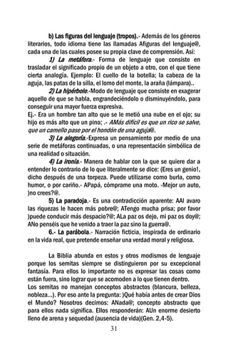 b) Las figuras del lenguaje (tropos).- Además de los géneros
literarios, todo idioma tiene las llamadas Afiguras del lenguaje@,
cada una de las cuales posee su propia clave de comprensión. Así:
         1) La metáfora.- Forma de lenguaje que consiste en
trasladar el significado propio de un objeto a otro, con el que tiene
cierta analogía. Ejemplo: El cuello de la botella; la cabeza de la
aguja, las patas de la silla, el lomo del monte, la araña (lámpara)..
         2) La hipérbole.-Modo de lenguaje que consiste en exagerar
aquello de que se habla, engrandeciéndolo o disminuyéndolo, para
conseguir una mayor fuerza expresiva.
Ej.- Era un hombre tan alto que se le metió una nube en el ojo; su
hijo es más alto que un pino; .- AMás difícil es que un rico se salve,
que un camello pase por el hondón de una aguja@.
         3) La alegoría.-Expresa un pensamiento por medio de una
serie de metáforas continuadas, o una representación simbólica de
una realidad o situación.
         4) La ironía.- Manera de hablar con la que se quiere dar a
entender lo contrario de lo que literalmente se dice: (Eres un genio!,
dicho después de una torpeza. Puede utilizarse como burla, como
humor, o por cariño.- APapá, cómprame una moto. -Mejor un auto,
)no crees?@.
         5) La paradoja.- Es una contradicción aparente: AAl avaro
las riquezas le hacen más pobre@; ATengo mucha prisa; por favor
)puede conducir más despacio?@; ALa paz os dejo, mi paz os doy@;
ANo penséis que he venido a traer la paz sino la guerra@.
         6.- La parábola.- Narración ficticia, inspirada de ordinario
en la vida real, que pretende enseñar una verdad moral y religiosa.

        La Biblia abunda en estos y otros modismos de lenguaje
porque los semitas siempre se distinguieron por su excepcional
fantasía. Para ellos lo importante no es expresar las cosas como
están fuera, sino lograr que se acomoden a lo que tienen dentro.
Los semitas no manejan conceptos abstractos (blancura, belleza,
nobleza...). Por eso ante la pregunta: )Qué había antes de crear Dios
el Mundo? Nosotros decimos: ANada@; concepto abstracto que
para ellos nada significa. Ellos responderán: AUn enorme desierto
lleno de arena y sequedad (ausencia de vida)(Gen. 2,4-5).
                                  31
 