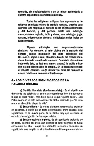 revelada, sin desfiguraciones y de un modo acomodado a
      nuestra capacidad de comprensión de hoy.

               Todas las religiones antiguas han expresado su fe
      religiosa en mitos: relatos de artificio humano, creados para
      expresar la fe religiosa, el misterio de los orígenes del mundo
      y del hombre, y del pecado. Existe una mitología
      mesopotámica, egipcia, india y china; una mitología griga,
      romana, indoeuropea y africana, y mitologías en los indios de
      Latinoamérica.

               Algunos mitologías son sorprendentemente
      similares. Por ejemplo, el mito bíblica de la creación del
      hombre parece inspiración del mito babilónico del
      GILGAMÉS, según el cual, el valiente Enkidu fue creado por la
      diosa Anuru de la arcilla de la estepa: Cuando la diosa Anuru
      hubo oído ésto, se lavó sus manos, arrancó la arcilla e hizo
      con ella un esbozo sobre la estepa... En la estepa fue creado
      el valiente Enkidu@.- Luego Enkidu vive, entre las fieras de la
      estepa babilónica, como un animal salvaje.

4.- LOS DIVERSOS SIGNIFICADOS DE LA
PALABRA BÍBLICA

         a) Sentido literalista (fundamentalista).- Es el significado
directo de las palabras tal como las entendemos hoy. Se atiende a
lo que el texto “dice”, más bien que a lo que “quiere decir”. San
Pablo condenó ya este modo de leer la Biblia, diciendo que “la letra
mata; es el espíritu el que da vida”.
         b) Sentido literal.- Es lo que el autor sagrado quiso expresar
en concreto, a través de un texto determinado. Para conocer este
significado, en la mayor parte de la Biblia, hay que atenerse al
estudio e investigación de los especialistas.
         c) Sentido espiritual o pleno.-Es el significado profundo de
un texto, querido por Dios, aun cuando el autor sagrado no fuera
consciente de ello. Porque las verdades reveladas encierran un
significado mas amplio en el entendimiento divino que en el de los

                                  34
 