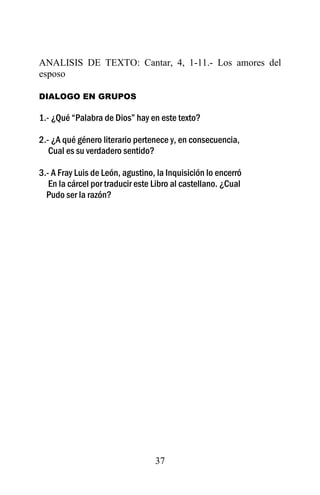 ANALISIS DE TEXTO: Cantar, 4, 1-11.- Los amores del
esposo

DIALOGO EN GRUPOS

1.- ¿Qué “Palabra de Dios” hay en este texto?

2.- ¿A qué género literario pertenece y, en consecuencia,
   Cual es su verdadero sentido?

3.- A Fray Luis de León, agustino, la Inquisición lo encerró
   En la cárcel por traducir este Libro al castellano. ¿Cual
  Pudo ser la razón?




                                  37
 
