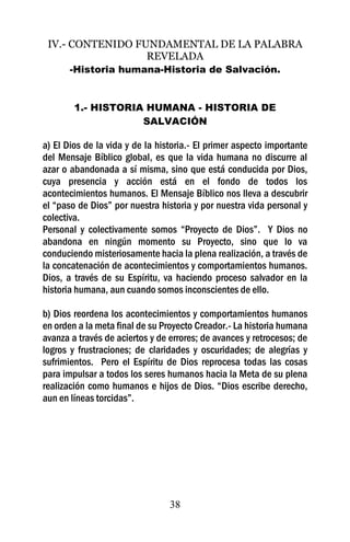 IV.- CONTENIDO FUNDAMENTAL DE LA PALABRA
                  REVELADA
       -Historia humana-Historia de Salvación.


        1.- HISTORIA HUMANA - HISTORIA DE
                    SALVACIÓN

a) El Dios de la vida y de la historia.- El primer aspecto importante
del Mensaje Bíblico global, es que la vida humana no discurre al
azar o abandonada a sí misma, sino que está conducida por Dios,
cuya presencia y acción está en el fondo de todos los
acontecimientos humanos. El Mensaje Bíblico nos lleva a descubrir
el “paso de Dios” por nuestra historia y por nuestra vida personal y
colectiva.
Personal y colectivamente somos “Proyecto de Dios”. Y Dios no
abandona en ningún momento su Proyecto, sino que lo va
conduciendo misteriosamente hacia la plena realización, a través de
la concatenación de acontecimientos y comportamientos humanos.
Dios, a través de su Espíritu, va haciendo proceso salvador en la
historia humana, aun cuando somos inconscientes de ello.

b) Dios reordena los acontecimientos y comportamientos humanos
en orden a la meta final de su Proyecto Creador.- La historia humana
avanza a través de aciertos y de errores; de avances y retrocesos; de
logros y frustraciones; de claridades y oscuridades; de alegrías y
sufrimientos. Pero el Espíritu de Dios reprocesa todas las cosas
para impulsar a todos los seres humanos hacia la Meta de su plena
realización como humanos e hijos de Dios. “Dios escribe derecho,
aun en líneas torcidas”.




                                 38
 